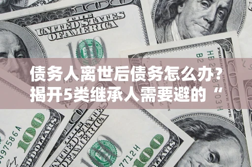 北京债务人离世后债务怎么办？揭开5类继承人需要避的“坑”