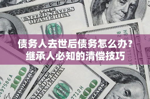 北京债务人去世后债务怎么办？继承人必知的清偿技巧
